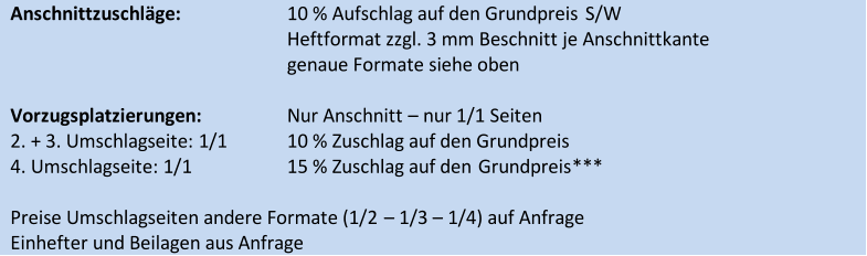 Anschnittzuschläge:   10 % Aufschlag auf den Grundpreis   S/W     Heftformat zzgl. 3 mm Beschnitt je Anschnittkante     genaue Formate siehe oben       Vorzugsplatzierungen:   Nur Anschnitt   –   nur 1/1 Seiten   2. + 3. Umschlagseite:   1/1   10 % Zuschlag auf den Grundpreis   4. Umschlagseite:   1/1   15 % Zuschlag auf den  Grundpreis ***     Preise Umschlagseiten andere Formate (1/2  –   1/3  –   1/4) auf Anfrage   Einhefter und Beilagen aus Anfrage